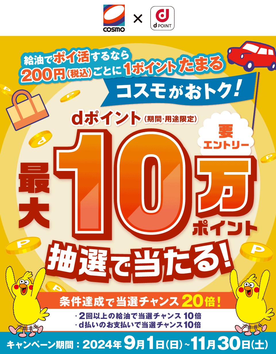 COSMO dPOINT 給油でポイ活するなら200円（税込）ごとに1ポイントがたまるコスモがおトク！ 要エントリー さらに！今なら！dポイント（期間・用途限定）最大10万ポイント抽選で当たる！条件達成で当選チャンス20倍！ ・2回以上の給油で当選チャンス10倍 ・コスモSSPayでのお支払いで当選チャンス10倍 キャンペーン期間：2024年9月1日（日）～11月30日（土）