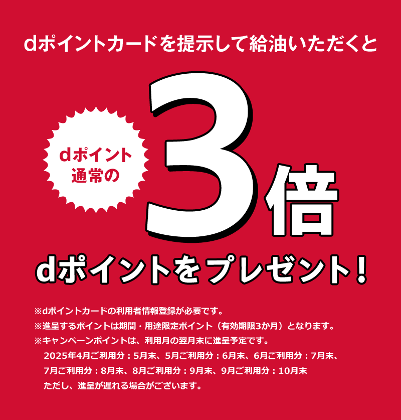 dポイントカードを提示して給油いただくと dポイント 通常の3倍 dポイントをプレゼント！※dポイントカードの利用者情報登録が必要です。 ※進呈するポイントは期間・用途限定ポイント（有効期限3か月）となります。 ※キャンペーンポイントは、利用月の翌月末に進呈予定です。2025年4月ご利用分：5月末、5月ご利用分：6月末、6月ご利用分：7月末、7月ご利用分：8月末、8月ご利用分：9月末、9月ご利用分：10月末 ただし、進呈が遅れる場合がございます。