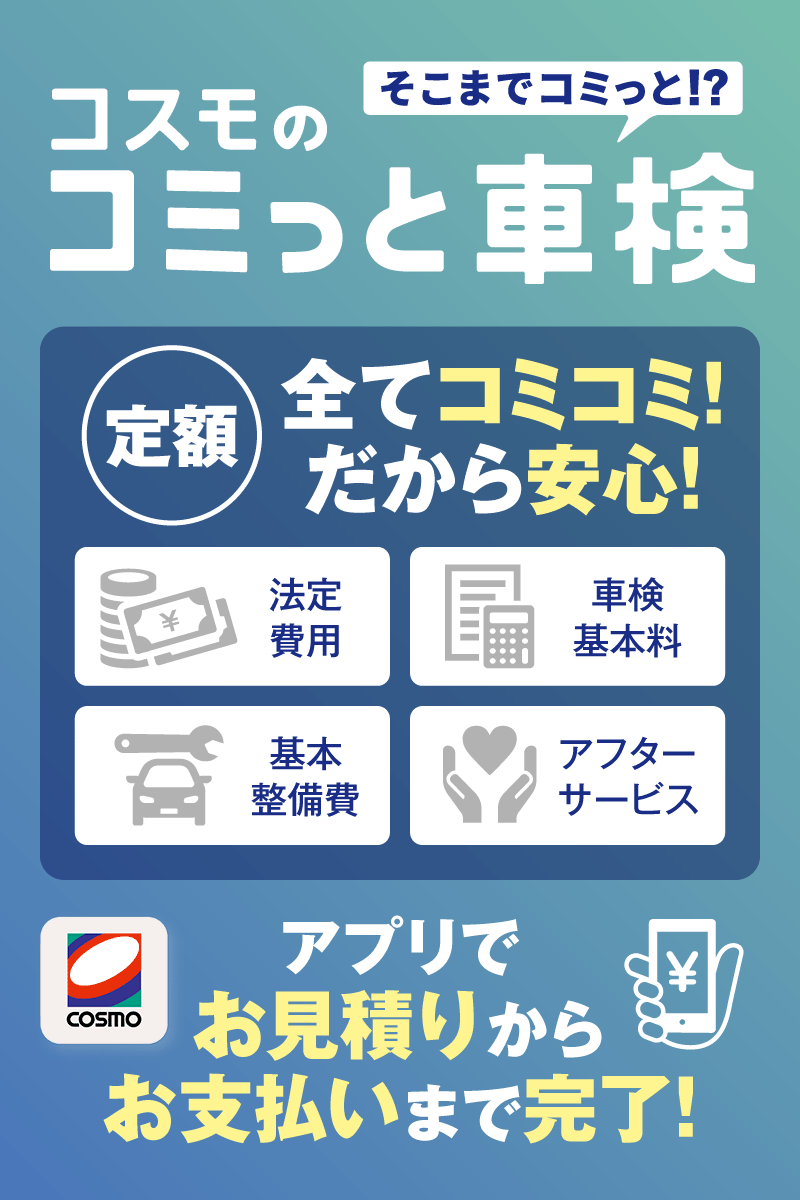 そこまでコミっと!? コスモのコミっと車検 定額全てコミコミ! だから安心! 法定費用 車検基本料 基本整備費 アフターサービス COSMO アプリでお見積りからお支払いまで完了!