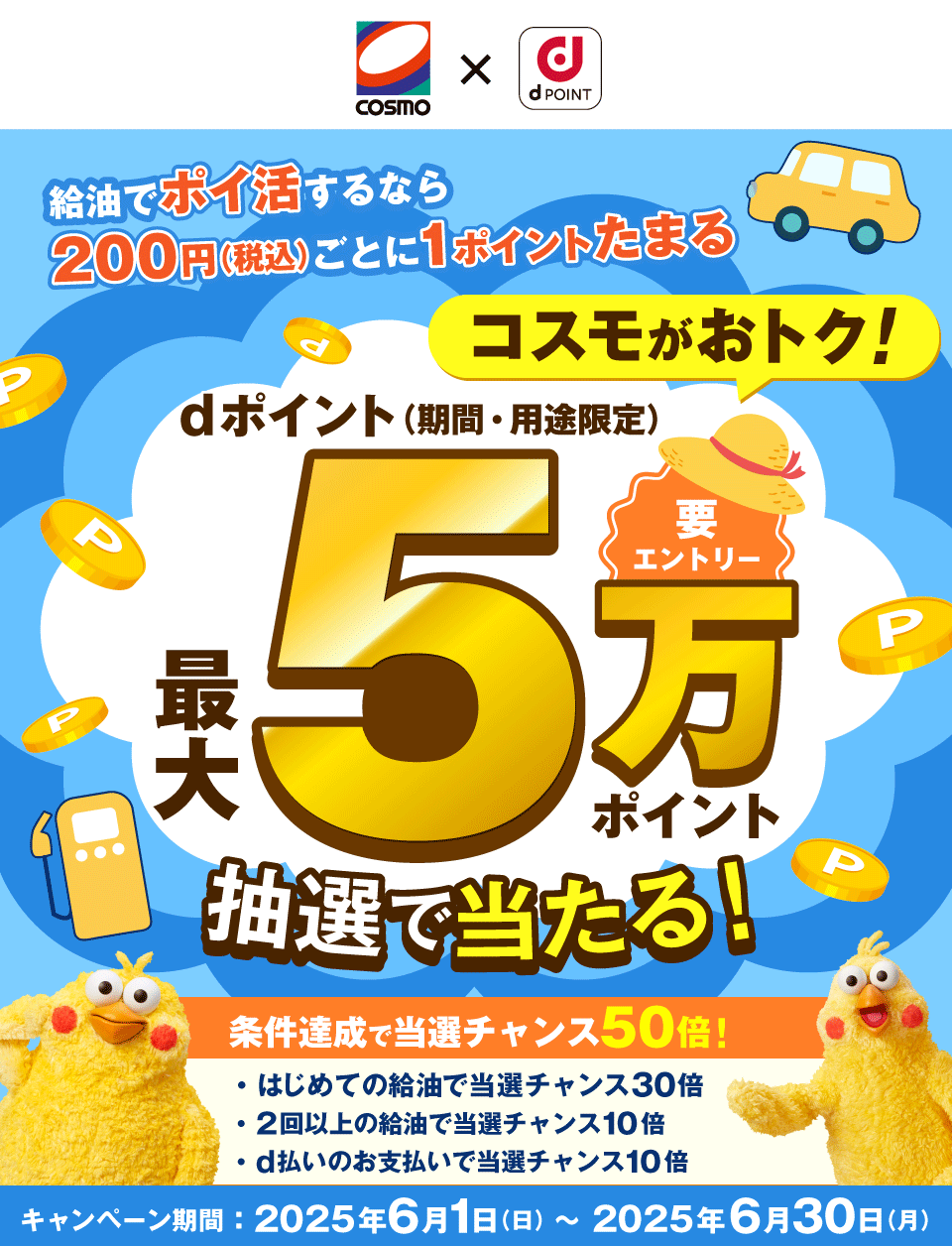 COSMO dPOINT 給油でポイ活するなら200円（税込）ごとに1ポイントたまる コスモがおトク！ 要エントリー dポイント（期間・用途限定）最大5万ポイント抽選で当たる！条件達成で当選チャンス50倍！ はじめての給油で当選チャンス30倍 2回以上の給油で当選チャンス10倍 d払いのお支払いで当選チャンス10倍 キャンペーン期間：2025年6月1日（日）～2025年6月30日（月）