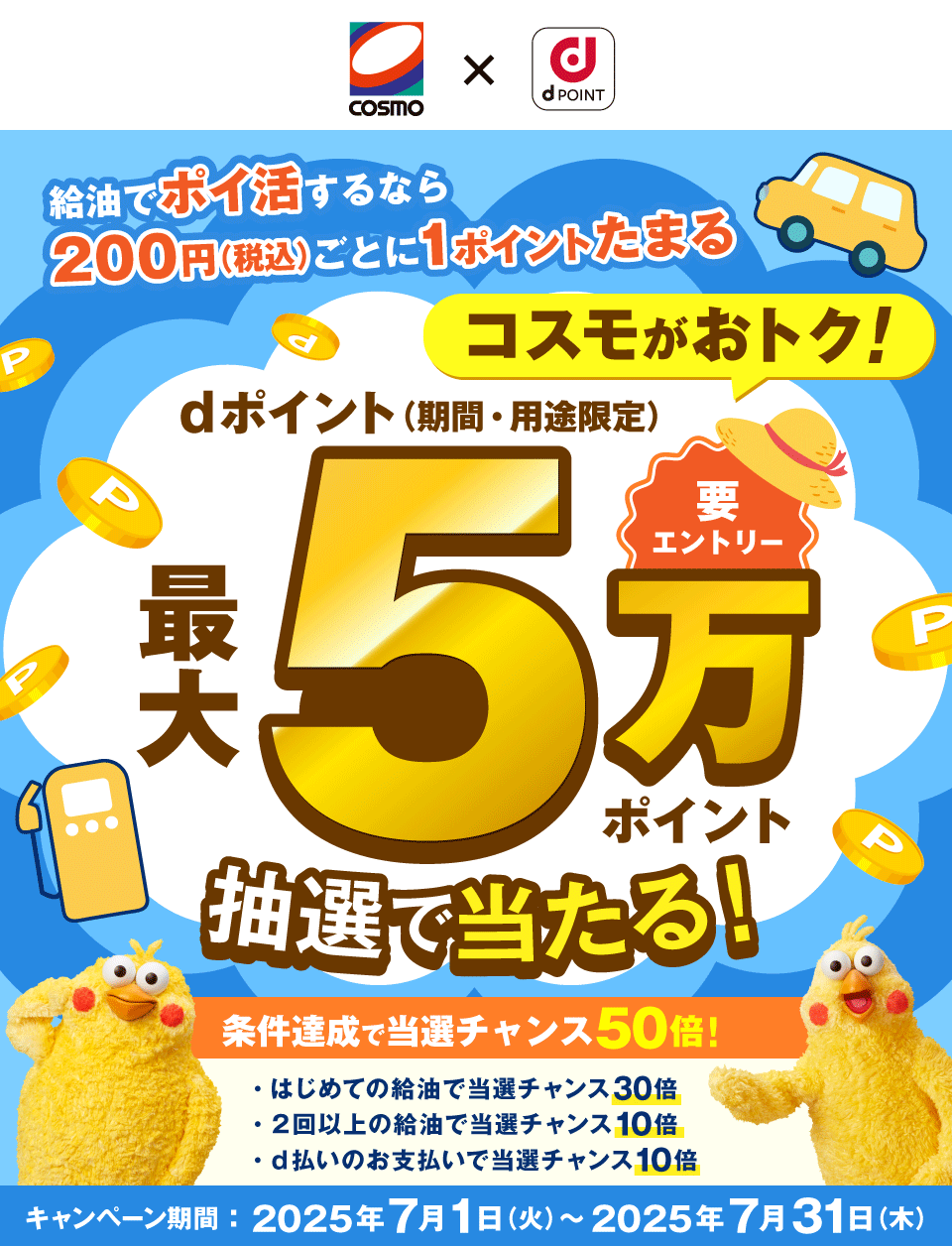 COSMO dPOINT 給油でポイ活するなら200円（税込）ごとに1ポイントたまる コスモがおトク！ 要エントリー dポイント（期間・用途限定）最大5万ポイント抽選で当たる！条件達成で当選チャンス50倍！ はじめての給油で当選チャンス30倍 2回以上の給油で当選チャンス10倍 d払いのお支払いで当選チャンス10倍 キャンペーン期間：2025年7月1日（火）～2025年7月31日（木）