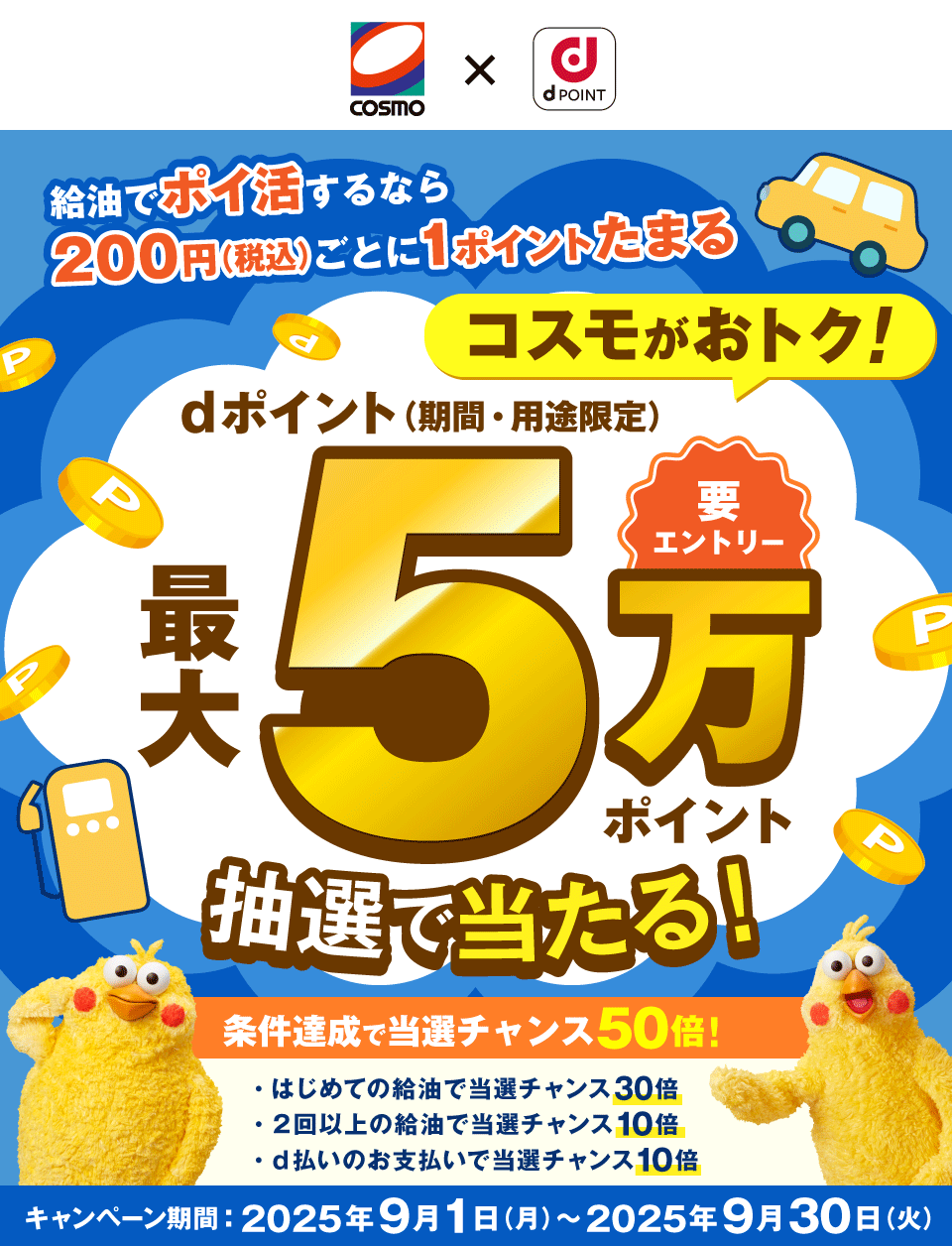 COSMO dPOINT 給油でポイ活するなら200円（税込）ごとに1ポイントたまる コスモがおトク！ 要エントリー dポイント（期間・用途限定）最大5万ポイント抽選で当たる！条件達成で当選チャンス50倍！ はじめての給油で当選チャンス30倍 2回以上の給油で当選チャンス10倍 d払いのお支払いで当選チャンス10倍 キャンペーン期間：2025年9月1日（月）～2025年9月30日（火）