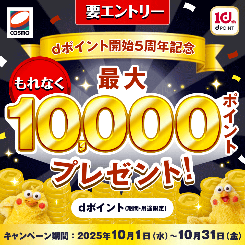 COSMO 10th dPOINT 要エントリー dポイント開始5周年記念 もれなく dポイント（期間・用途限定） 最大10,000ポイントプレゼント！ キャンペーン期間： 2025年10月1日（水）～10月31日（金）