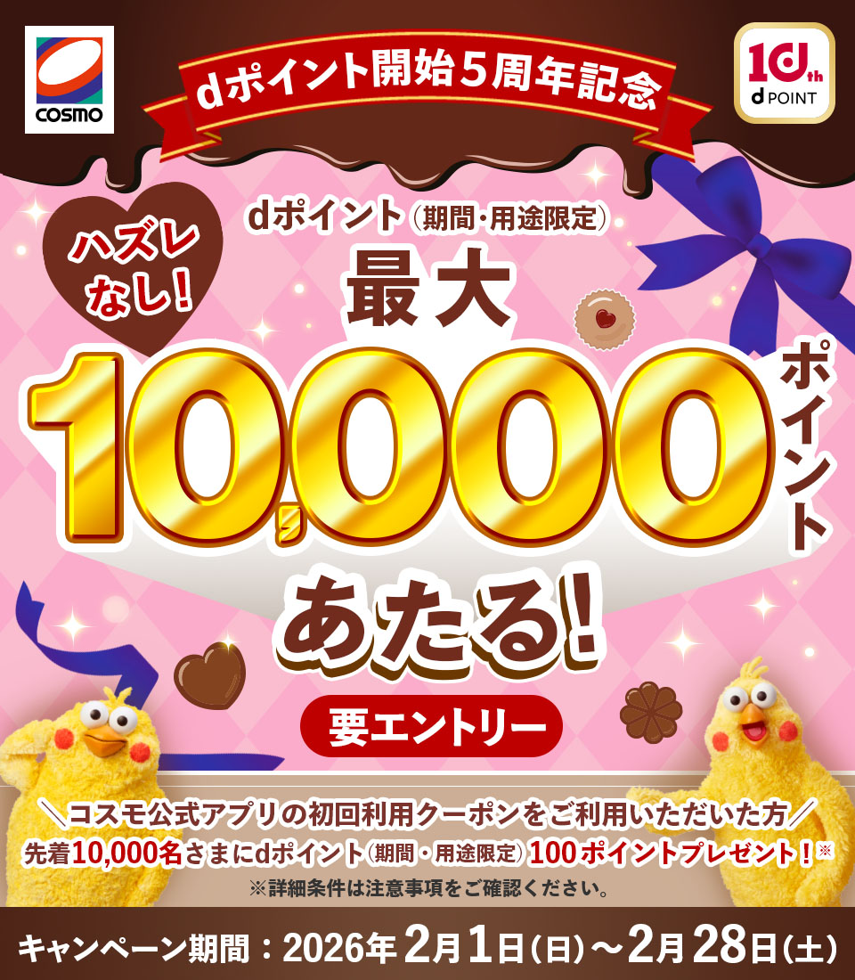 COSMO 10th dPOINT dポイント開始5周年記念 ハズレなし！ dポイント（期間・用途限定）最大10,000ポイントあたる！ 要エントリー コスモ公式アプリの初回利用クーポンをご利用いただいた方 先着10,000名さまにdポイント（期間・用途限定）100ポイントプレゼント！※ ※詳細条件は注意事項をご確認ください。 キャンペーン期間：2026年2月1日（日）～2月28日（土）