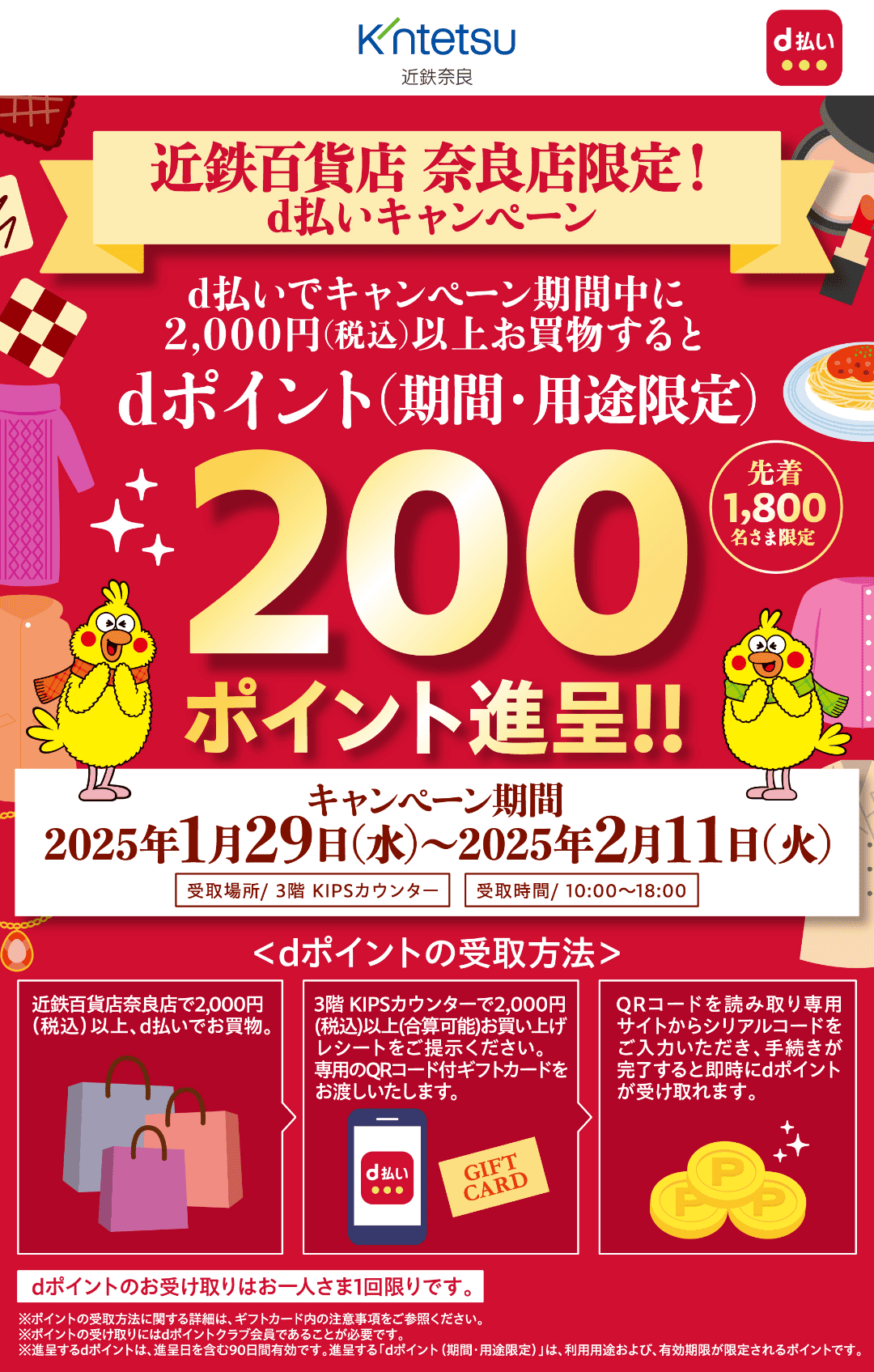 近鉄奈良 × d払い 【近鉄百貨店 奈良店限定！d払いキャンペーン】 d払いでキャンペーン期間中に2,000円（税込）以上お買物するとdポイント（期間・用途限定）200ポイント進呈！！ 先着1,800名さま限定 【キャンペーン期間：2025年1月29日（水）〜2025年2月11日（火）】受取場所／3階 KIPSカウンター 受取時間／10：00〜18：00 ＜dポイントの受取方法＞近鉄百貨店奈良店で2,000円（税込）以上、d払いでお買物。 3階 KIPSカウンターで2,000円（税込）以上（合算可能）お買い上げレシートをご提示ください。専用のQRコード付ギフトカードをお渡しいたします。 QRコードを読み取り専用サイトからシリアルコードをご入力いただき、手続きが完了すると即時にdポイントが受け取れます。 dポイントのお受け取りはお一人さま1回限りです。 ※ポイントの受取方法に関する詳細は、ギフトカード内の注意事項をご参照ください。 ※ポイントの受け取りにはdポイントクラブ会員であることが必要です。 ※進呈するdポイントは、進呈日を含む90日間有効です。進呈する「dポイント（期間・用途限定）」は、利用用途および、有効期限が限定されるポイントです。