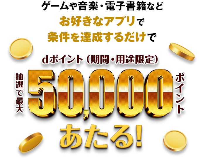 ゲームや音楽・電子書籍などお好きなアプリで条件を達成するだけで 抽選で最大dポイント（期間・用途限定）50,000ポイントあたる！