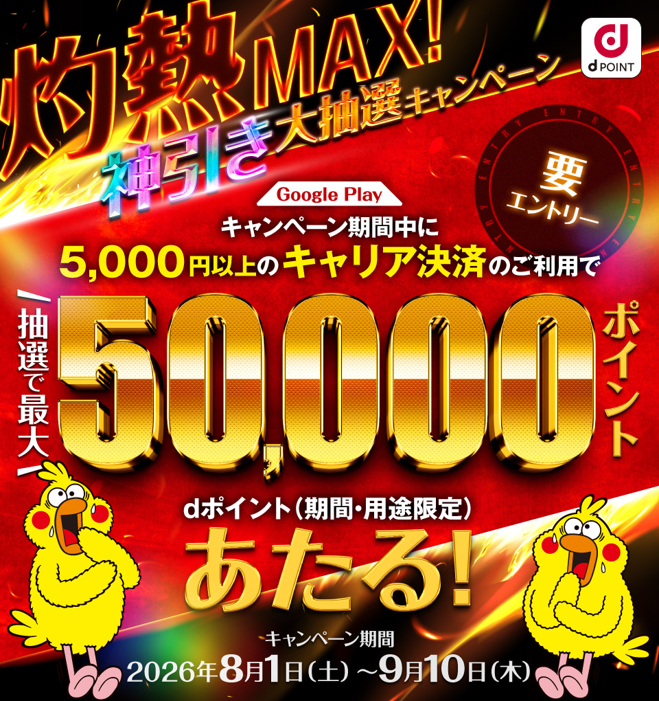 dポイント 灼熱MAX！神引き大抽選キャンペーン Google Play キャンペーン期間中に5,000円以上のキャリア決済のご利用で抽選で最大50,000ポイント dポイント（期間・用途限定）あたる！ 要エントリー キャンペーン期間：2026年8月1日（土）～9月10日（木）