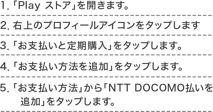 1．「Play ストア」を開きます。2．右上のプロフィールアイコンをタップします。3．「お支払いと定期購入」をタップします。 4．「お支払い方法を追加」をタップします。5．「お支払い方法」から「NTT DOCOMO払いを追加」をタップします。