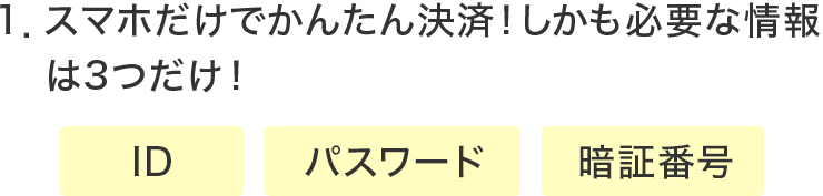 1．スマホだけでかんたん決済！しかも必要な情報は3つだけ！・ID ・パスワード ・暗証番号