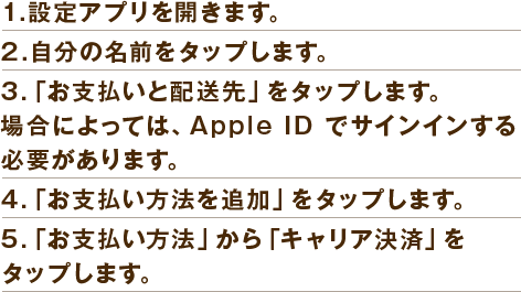 1．設定アプリを開きます。
                                                                        2．自分の名前をタップします。
                                                                        3．「お支払いと配送先」をタップします。場合によっては、Apple ID でサインインする必要があります。 
                                                                        4．「お支払い方法を追加」をタップします。 
                                                                        5．「お支払い方法」から「キャリア決済」をタップします。