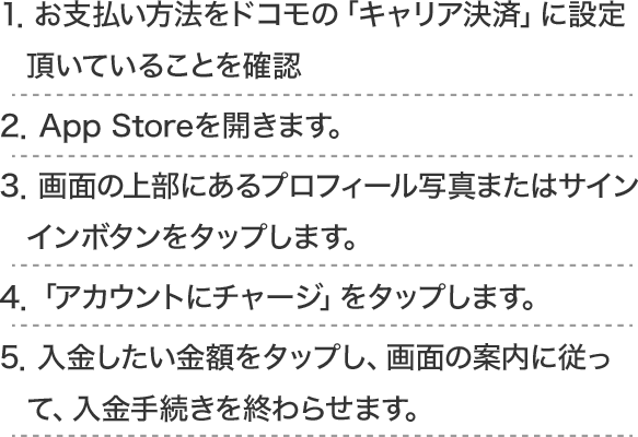 1.お支払い方法をドコモの「キャリア決済」に設定頂いていることを確認2.App Storeを開きます。3.画面の上部にあるプロフィール写真またはサインインボタンをタップします。4.「アカウントにチャージ」をタップします。5.入金したい金額をタップし、画面の案内に従って、入金手続きを終わらせます。