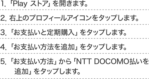 1．「Play ストア」を開きます。2．右上のプロフィールアイコンをタップします。3．「お支払いと定期購入」をタップします。 4．「お支払い方法を追加」をタップします。5．「お支払い方法」から「NTT DOCOMO払いを追加」をタップします。