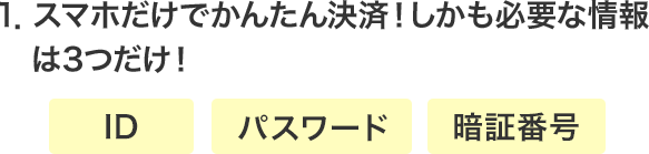 1．スマホだけでかんたん決済！しかも必要な情報は3つだけ！・ID ・パスワード ・暗証番号