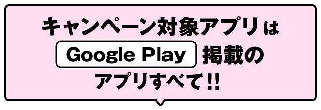 キャンペーン対象アプリは Google Play 掲載のアプリすべて！！