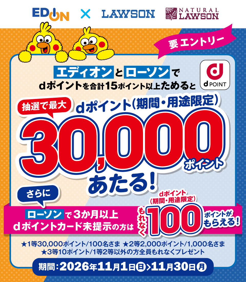 エディオン LAWSON NATURAL LAWSON dポイント 要エントリー エディオンとローソンでdポイントを合計15ポイント以上ためると抽選で最大dポイント(期間・用途限定)30,000ポイントあたる! さらにローソンで3か月以上dポイントカード未提示の方はもれなくdポイント(期間・用途限定)100ポイントがもらえる! 1等30,000ポイント/100名さま 2等2,000ポイント/1,000名さま 3等10ポイント/1等2等以外の方全員もれなくプレゼント 期間:2026年11月1日(日)~11月30日(月)