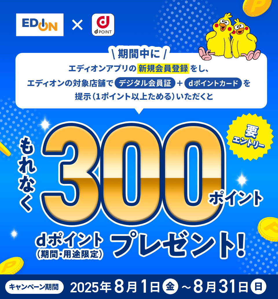 エディオン×dPOINT 期間中にエディオンアプリの新規会員登録をし、エディオンの対象店舗でデジタル会員証＋dポイントカードを提示（1ポイント以上ためる）いただくともれなく300ポイント dポイント（期間・用途限定）プレゼント 要エントリー キャンペーン期間：2025年8月1日（金）～8月31日（日）