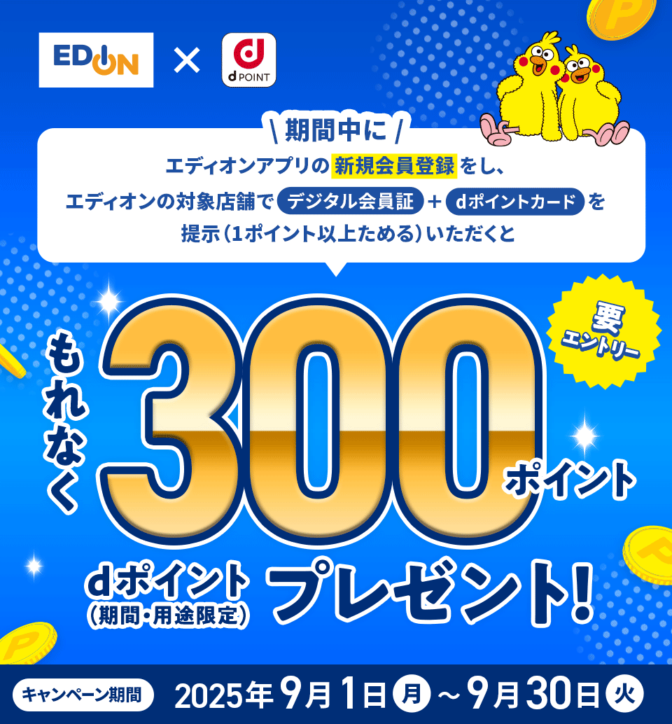 エディオン×dPOINT 期間中にエディオンアプリの新規会員登録をし、エディオンの対象店舗でデジタル会員証＋dポイントカードを提示（1ポイント以上ためる）いただくともれなく300ポイント dポイント（期間・用途限定）プレゼント 要エントリー キャンペーン期間：2025年9月1日（月）～9月30日（火）