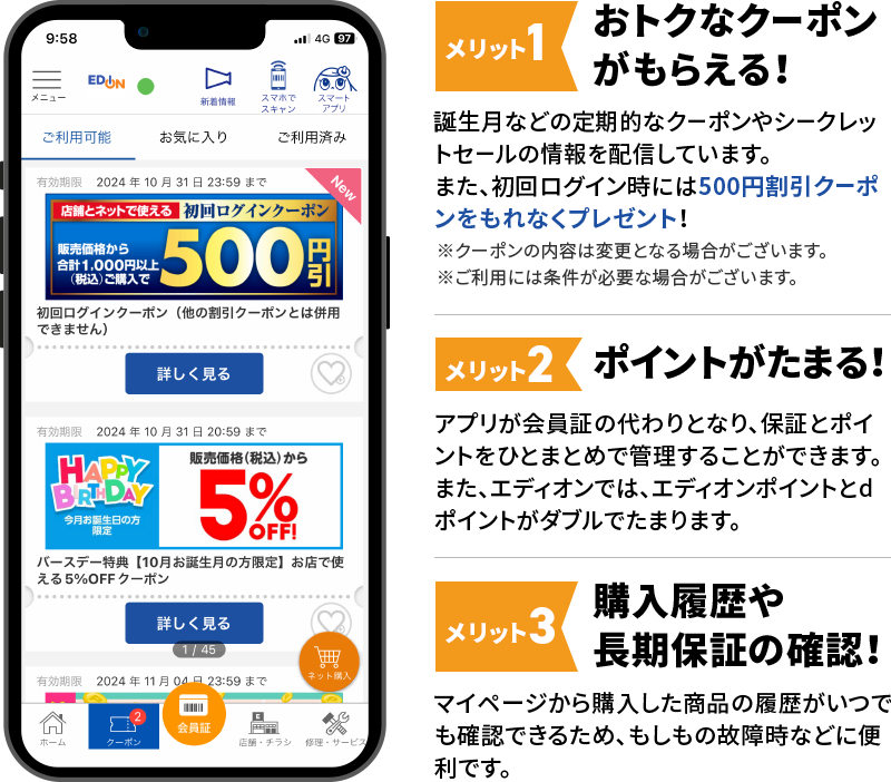 メリット1 おトクなクーポンがもらえる！ 誕生月などの定期的なクーポンやシークレットセールの情報を配信しています。また、初回ログイン時には500円割引クーポンをもれなくプレゼント！ ※クーポンの内容は変更となる場合がございます。※ご利用には条件が必要な場合がございます。 メリット2 ポイントがたまる！ アプリが会員証の代わりとなり、保証とポイントをひとまとめで管理することができます。また、エディオンでは、エディオンポイントとdポイントがダブルでたまります。 メリット3 購入履歴や長期保証の確認！ マイページから購入した商品の履歴がいつでも確認できるため、もしもの故障時などに便利です。