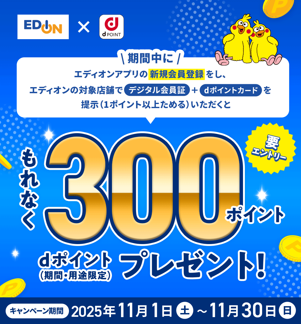 エディオン×dPOINT 期間中にエディオンアプリの新規会員登録をし、エディオンの対象店舗でデジタル会員証＋dポイントカードを提示（1ポイント以上ためる）いただくともれなく300ポイント dポイント（期間・用途限定）プレゼント 要エントリー キャンペーン期間：2025年11月1日（土）～11月30日（日）