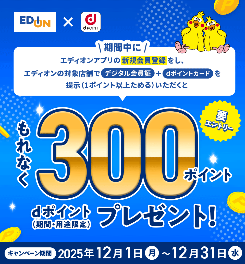 エディオン×dPOINT 期間中にエディオンアプリの新規会員登録をし、エディオンの対象店舗でデジタル会員証＋dポイントカードを提示（1ポイント以上ためる）いただくともれなく300ポイント dポイント（期間・用途限定）プレゼント 要エントリー キャンペーン期間：2025年12月1日（月）～12月31日（水）