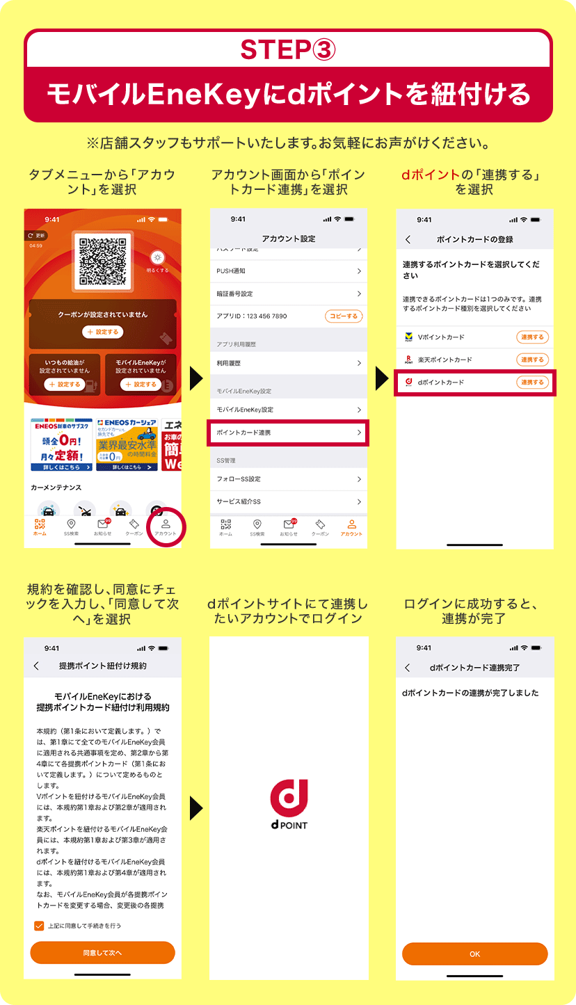 STEP3 モバイルEneKeyにdポイントを紐付ける ※店舗スタッフもサポートいたします。お気軽にお声がけください。 タブメニューから「アカウント」を選択＞アカウント画面から「ポイントカード連携」を選択＞dポイントの「連携する」を選択＞規約を確認し、同意にチェックを入力し、「同意して次へ」を選択＞dポイントサイトにて連携したいアカウントでログイン＞ログインに成功すると、連携が完了