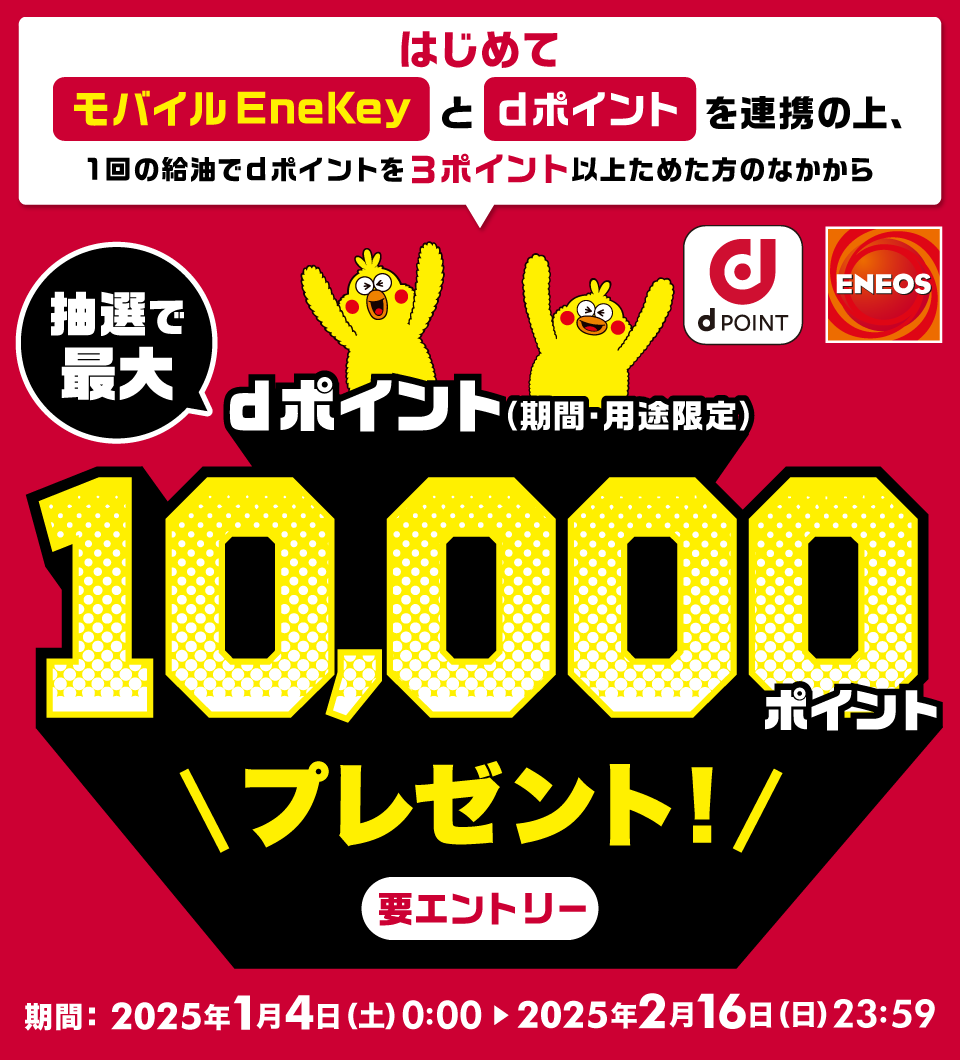 dPOINT ENEOS はじめてモバイルEneKeyとdポイントを連携の上、1回の給油でdポイントを3ポイント以上ためた方のなかから 抽選で最大dポイント（期間・用途限定）10,000ポイントプレゼント！要エントリー 期間：2025年1月4日（土）0：00＞2025年2月16日（日）23：59