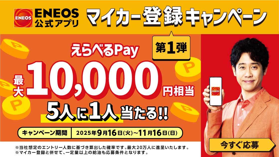 ＥＮＥＯＳ ＥＮＥＯＳ公式アプリ マイカー登録キャンペーン 第1弾 えらべるPay 最大10,000円相当 5人に1人当たる！！ キャンペーン期間 2025年9月16日（火）～11月16日（日） ※当社想定のエントリー人数に基づき算出した確率です。最大20万人に進呈いたします。 ※マイカー登録と併せて、一定量以上の給油も応募条件となります。 今すぐ応募