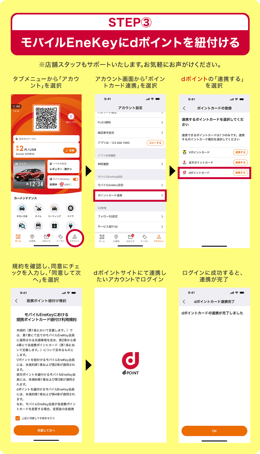 STEP3 モバイルEneKeyにdポイントを紐付ける ※店舗スタッフもサポートいたします。お気軽にお声がけください。 タブメニューから「アカウント」を選択＞アカウント画面から「ポイントカード連携」を選択＞dポイントの「連携する」を選択＞規約を確認し、同意にチェックを入力し、「同意して次へ」を選択＞dポイントサイトにて連携したいアカウントでログイン＞ログインに成功すると、連携が完了