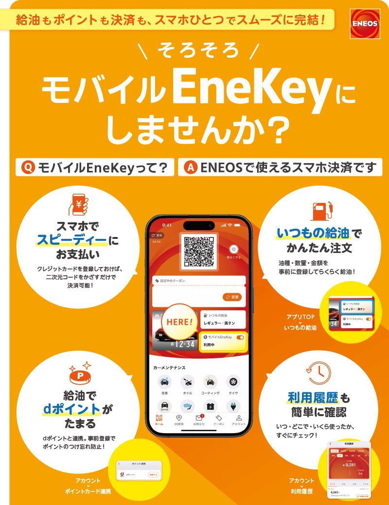 ＥＮＥＯＳ 給油もポイントも決済も、スマホひとつでスムーズに完結！ そろそろ モバイルEneKeyにしませんか？ Q．モバイルEneKeyって？ A．ＥＮＥＯＳで使えるスマホ決済です スマホでスピーディーにお支払い クレジットカードを登録しておけば、二次元コードをかざすだけで決済可能！いつもの給油でかんたん注文 油種・数量・金額を事前に登録してらくらく給油！ 給油でdポイントがたまる dポイントと連携。 事前登録でポイントのつけ忘れ防止！ 利用履歴も簡単に確認 いつ・どこで・いくら使ったか、すぐにチェック！