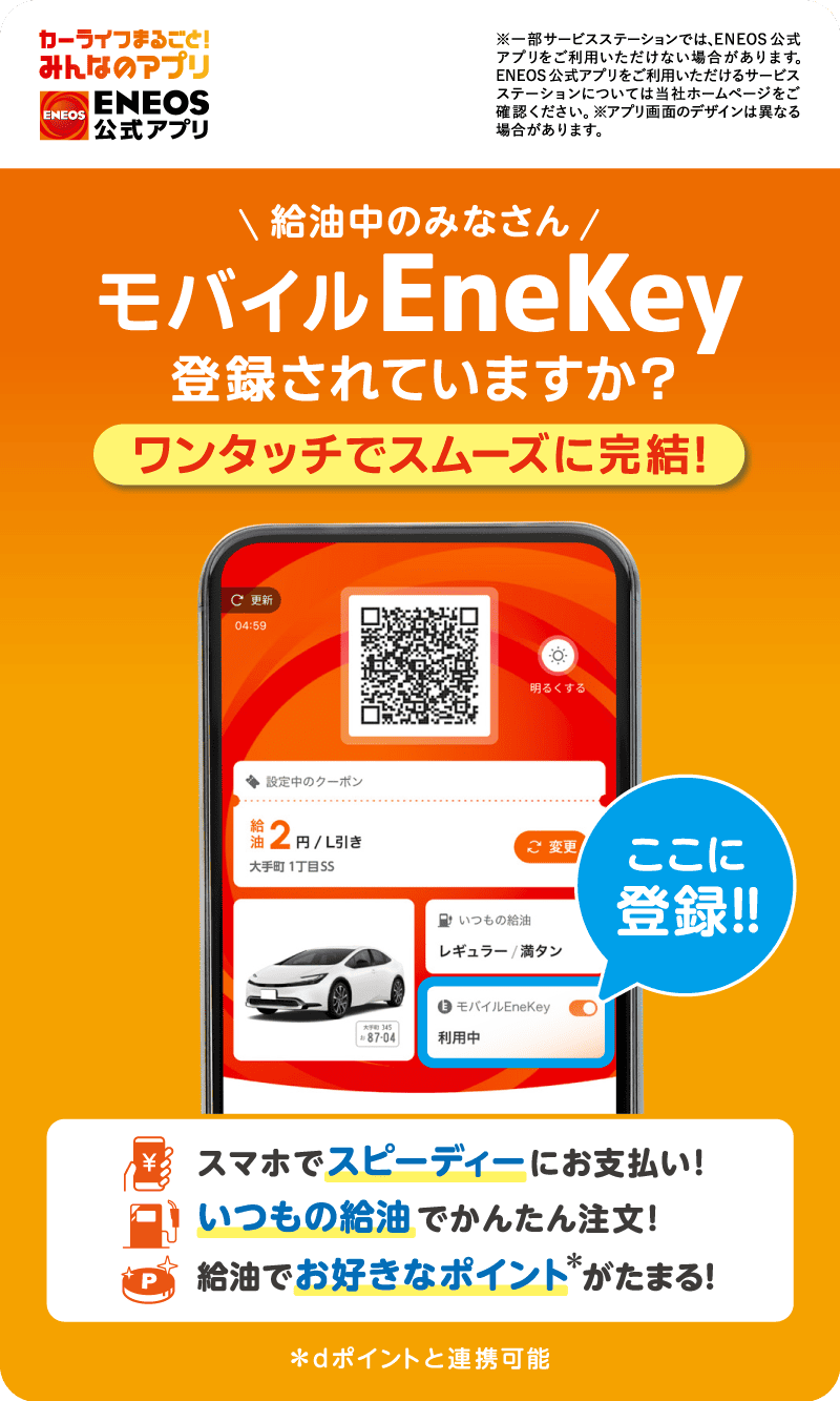 カーライフまるごと！みんなのアプリ ＥＮＥＯＳ公式アプリ※一部サービスステーションでは、ＥＮＥＯＳ公式アプリをご利用いただけない場合があります。ＥＮＥＯＳ公式アプリをご利用いただけるサービスステーションについては当社ホームページをご確認ください。※アプリ画面のデザインは異なる場合があります。 給油中のみなさん モバイルEneKey 登録されていますか？ ワンタッチでスムーズに完結！ スマホでスピーディーにお支払い！ いつもの給油でかんたん注文！ 給油でお好きなポイント＊がたまる！ ＊dポイントと連携可能