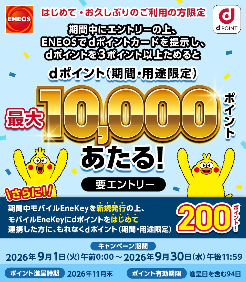 ＥＮＥＯＳ dポイント はじめて・お久しぶりのご利用の方限定 期間中にエントリーの上、ＥＮＥＯＳでdポイントカードを提示し、dポイント3ポイント以上ためるとdポイント（期間・用途限定）最大10,000ポイントあたる！ 要エントリー さらに！期間中モバイルEneKeyを新規発行の上、モバイルEneKeyにdポイントをはじめて連携した方に、もれなくdポイント（期間・用途限定）200ポイント！ キャンペーン期間：2026年9月1日（火）午前0：00～2026年9月30日（水）午後11：59 ポイント進呈時期：2026年11月末 ポイント有効期限：進呈日を含む94日