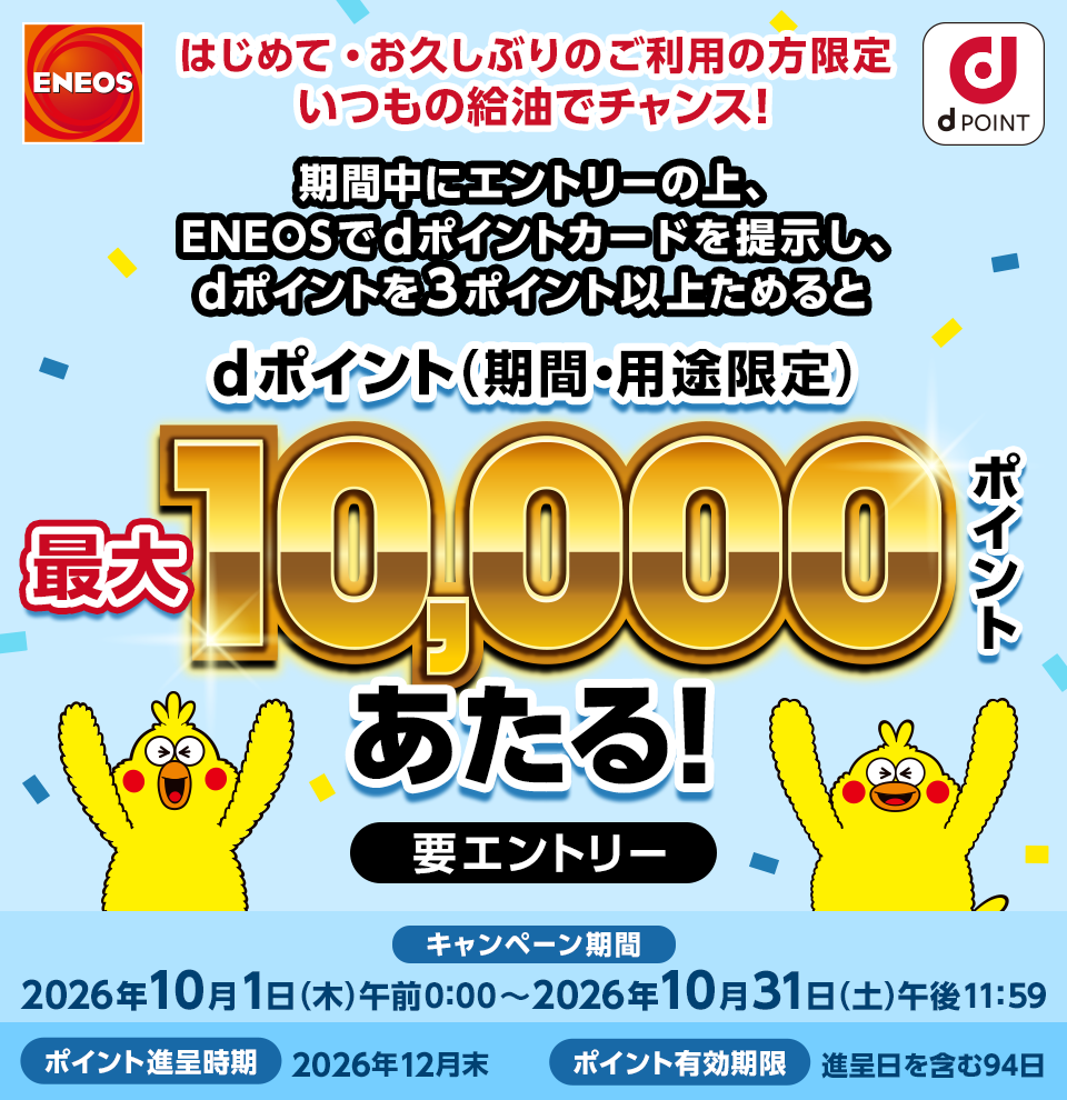 ＥＮＥＯＳ dポイント はじめて・お久しぶりのご利用の方限定 いつもの給油でチャンス！ 期間中にエントリーの上、ＥＮＥＯＳでdポイントカードを提示し、dポイント3ポイント以上ためるとdポイント（期間・用途限定）最大10,000ポイントあたる！ 要エントリー キャンペーン期間：2026年10月1日（木）午前0：00～2026年10月31日（土）午後11：59 ポイント進呈時期：2026年12月末 ポイント有効期限：進呈日を含む94日