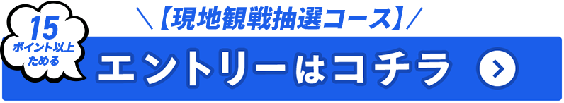【現地観戦抽選コース】15ポイント以上ためる エントリーはコチラ