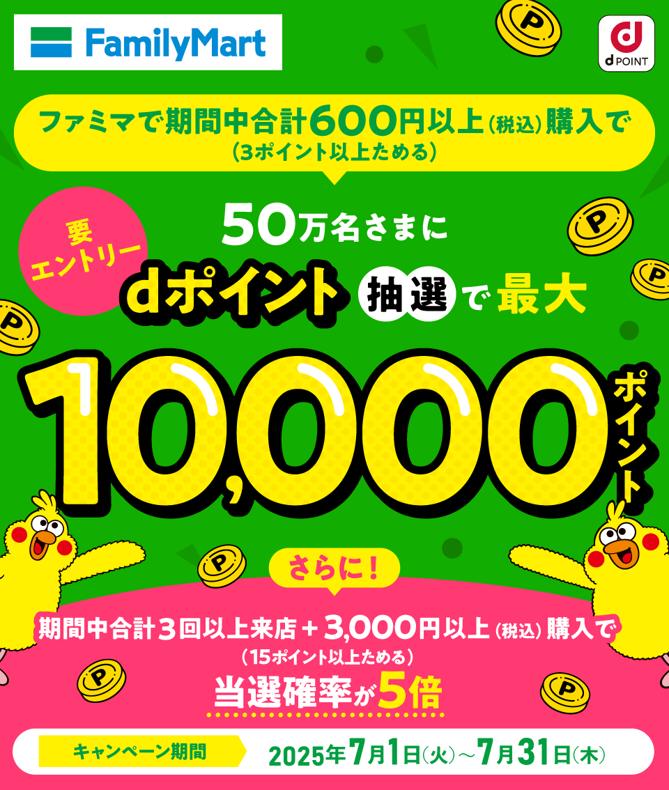 FamilyMart dPOINT ファミマで期間中合計600円以上（税込）購入で（3ポイント以上ためる）50万名さまにdポイント抽選で最大10,000ポイント 要エントリー さらに！期間中合計3回以上来店＋3,000円以上（税込）購入で（15ポイント以上ためる）当選確率が5倍 キャンペーン期間 2025年7月1日（火）～7月31日（木）