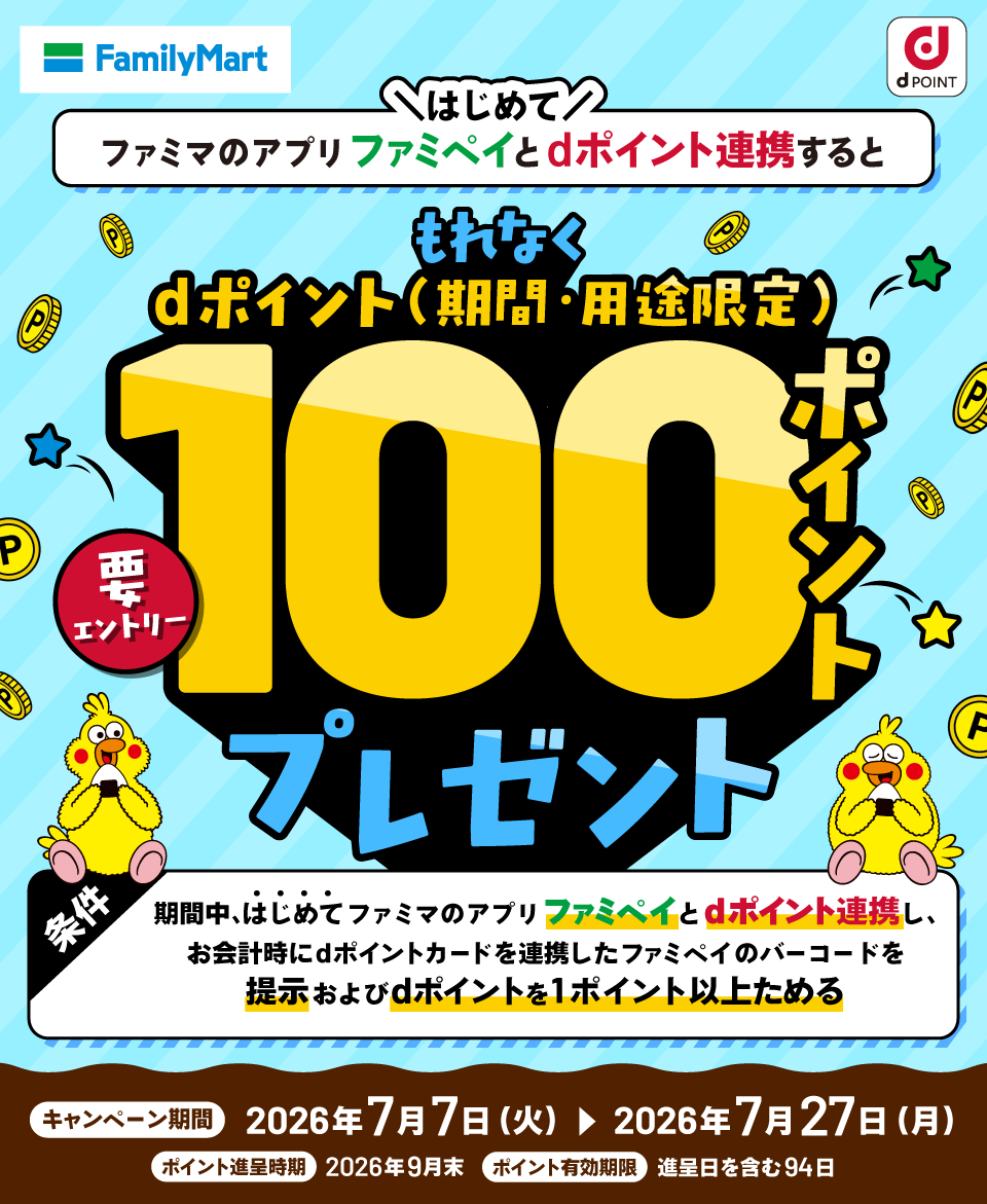 ファミリーマート dポイント はじめてファミマのアプリファミペイとdポイント連携すると もれなくdポイント（期間・用途限定）100ポイントプレゼント 要エントリー 条件 期間中、はじめてファミマのアプリファミペイとdポイント連携し、お会計時にdポイントカードを連携したファミペイのバーコードを提示およびdポイントを1ポイント以上ためる キャンペーン期間：2026年7月7日（火）＞2026年7月27日（月） ポイント進呈時期：2026年9月末 ポイント有効期限：進呈日を含む94日