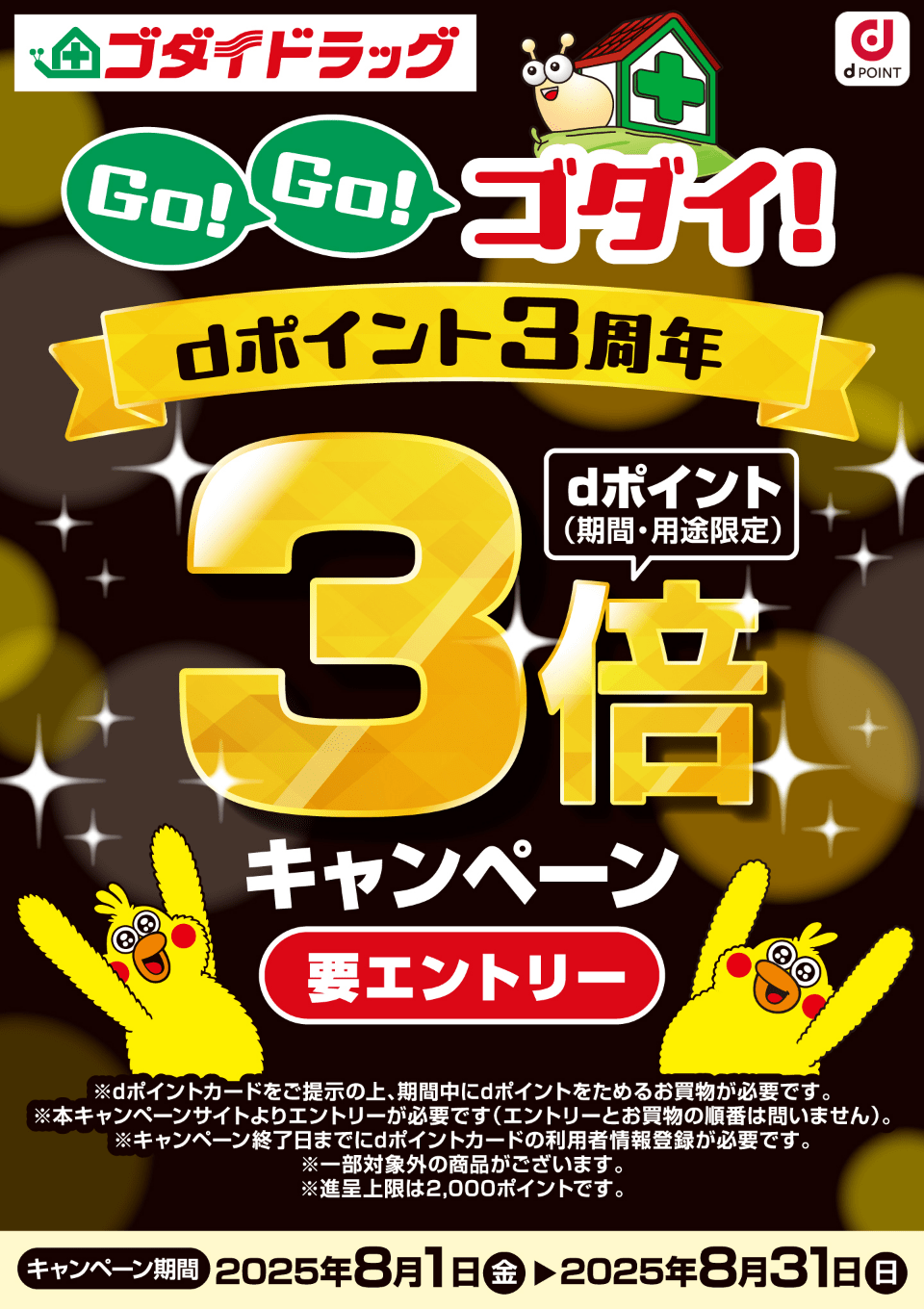 ゴダイドラッグ dPOINT Go！Go！ゴダイ！ dポイント3周年 dポイント（期間・用途限定）3倍キャンペーン ※dポイントカードをご提示の上、期間中にdポイントをためるお買物が必要です。※本キャンペーンサイトよりエントリーが必要です（エントリーとお買物の順番は問いません）。※キャンペーン終了日までにdポイントカードの利用者情報登録が必要です。※一部対象外の商品がございます。※進呈上限は2,000ポイントです。【要エントリー】【キャンペーン期間：2025年8月1日（金）〜2025年8月31日（日）】