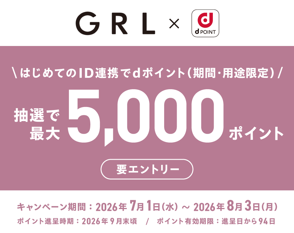 GRL×dポイント はじめてのID連携でdポイント(期間・用途限定) 抽選で最大5,000ポイント 要エントリー キャンペーン期間:2026年7月1日(水)~2026年8月3日(月) ポイント進呈時期:2026年9月末頃/ポイント有効期限:進呈日から94日