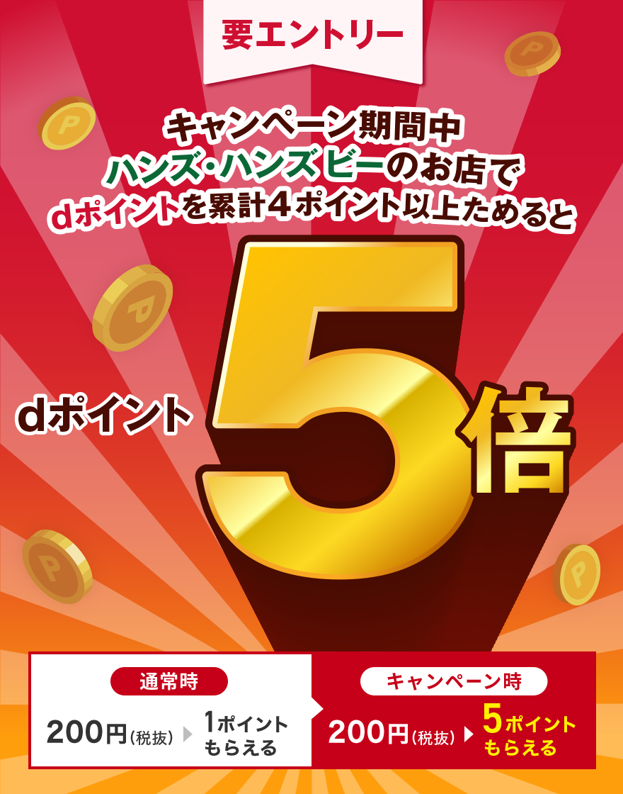 要エントリー キャンペーン期間中ハンズ・ハンズ ビーのお店でdポイントを累計4ポイント以上ためるとdポイント5倍 通常時：200円（税抜）＞1ポイントもらえる キャンペーン時：200円（税抜）＞5ポイントもらえる