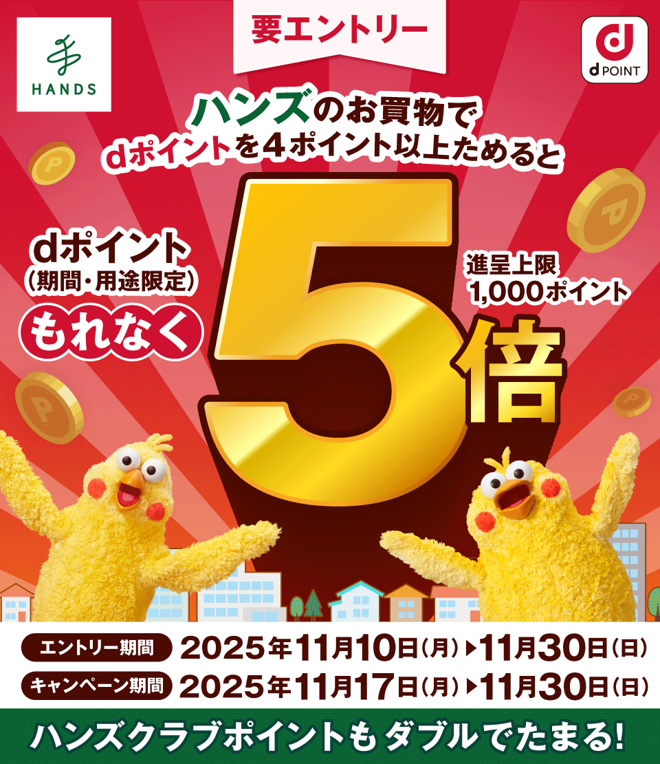 HANDS dPOINT 要エントリー ハンズのお買物でdポイントを4ポイント以上ためると dポイント(期間・用途限定)もれなく5倍 進呈上限1,000ポイント エントリー期間:2025年11月10日(月)~11月30日(日) キャンペーン期間: 2025年11月17日(月)~11月30日(日) ハンズクラブポイントもダブルでたまる!