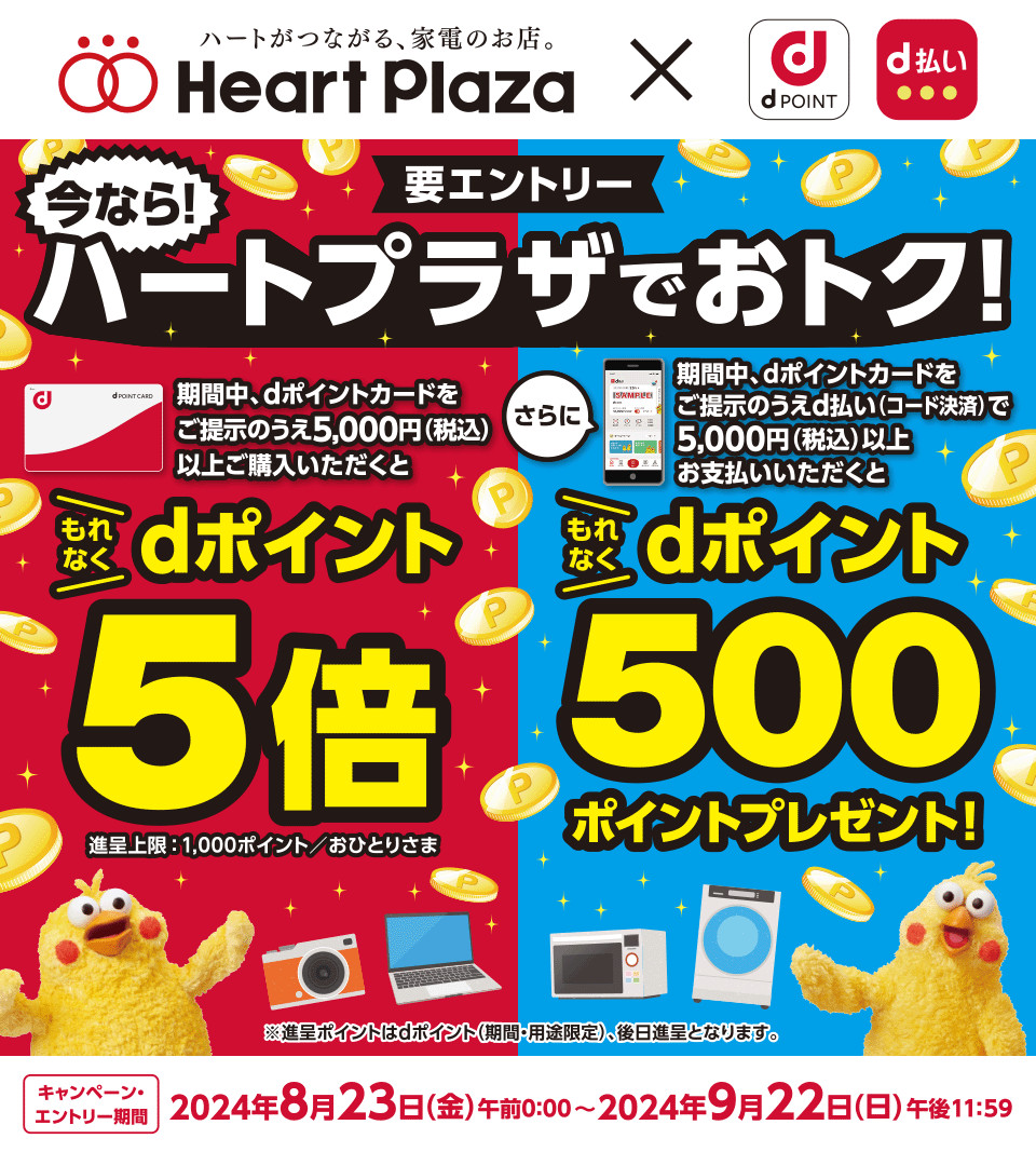 ハートがつながる、家電のお店。 Heart Plaza dPOINT d払い 要エントリー 今なら！ハートプラザでおトク！期間中、dポイントカードをご提示のうえ5,000円（税込）以上ご購入いただくともれなくdポイント5倍 進呈上限：1,000ポイント／おひとりさま さらに期間中、dポイントカードをご提示のうえd払い（コード決済）で5,000円（税込）以上お支払いいただくともれなくdポイント500ポイントプレゼント！ ※進呈ポイントはdポイント（期間・用途限定）、後日進呈となります。 キャンペーン・エントリー期間 2024年8月23日（金）午前0：00～2024年9月22日（日）午後11：59