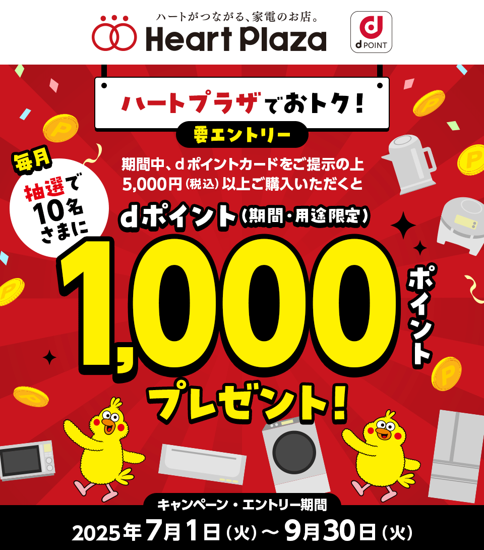 ハートがつながる、家電のお店。 Heart Plaza dPOINT ハートプラザでおトク！ 要エントリー 期間中、dポイントカードをご提示の上 5,000円（税込）以上ご購入いただくと 毎月抽選で10名さまにdポイント（期間・用途限定）1,000ポイントプレゼント！ キャンペーン・エントリー期間 2025年7月1日（火）～9月30日（火）