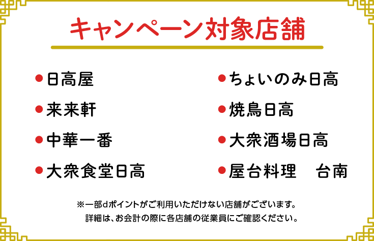 キャンペーン対象店舗 日高屋、ちょいのみ日高、来来軒、焼鳥日高、中華一番、大衆酒場日高、大衆食堂日高、屋台料理台南 ※一部dポイントがご利用いただけない店舗がございます。詳細は、お会計の際に各店舗の従業員にご確認ください。