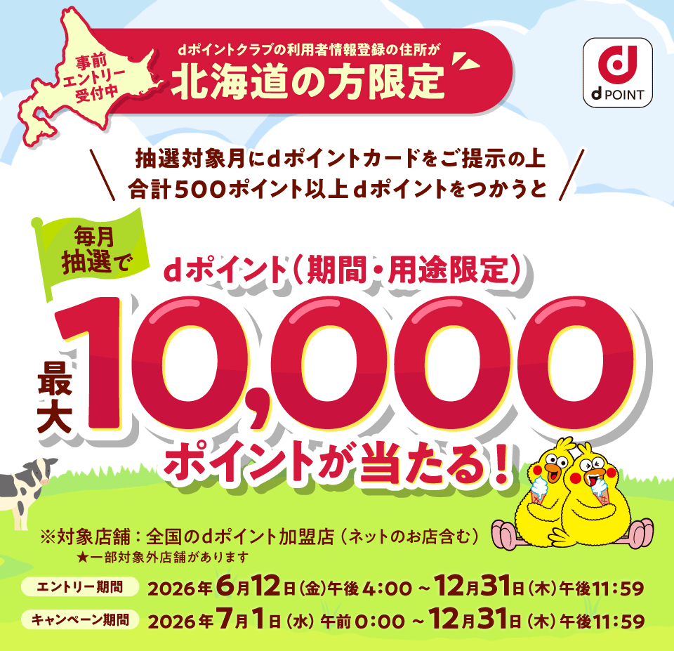 dポイント 事前エントリー受付中 dポイントクラブの利用者情報登録の住所が北海道の方限定 抽選対象月にdポイントカードをご提示の上 合計500ポイント以上dポイントをつかうと 毎月抽選でdポイント（期間・用途限）最大10,000ポイントが当たる！ ※対象店舗：全国のdポイント加盟店（ネットのお店含む） ★一部店舗対象外があります エントリー期間 2026年6月12日（金）午後4：00～12月31日（木）午後11：59 キャンペーン期間 2026年7月1日（水）午前0：00～12月31日（木）午後11：59