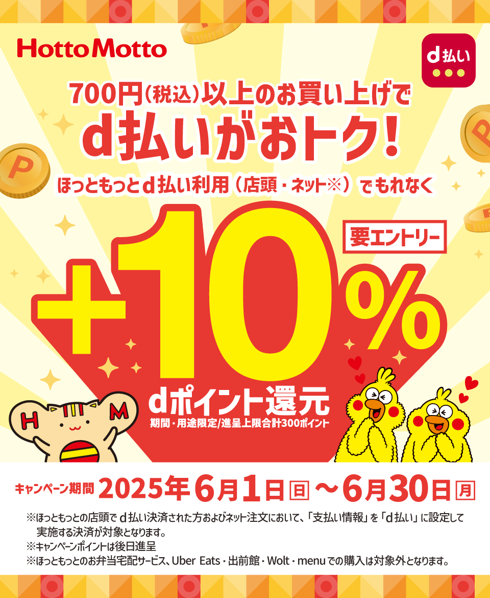 Hotto Motto d払い 700円（税込）以上のお買い上げでd払いがおトク！ ほっともっとd払い利用（店頭・ネット※）でもれなく＋10％dポイント還元 期間・用途限定／進呈上限合計300ポイント 要エントリー キャンペーン期間 2025年6月1日（日）～6月30日（月） ※ほっともっとの店頭でd払い決済された方およびネット注文において、「支払い情報」を「d払い」に設定して実施する決済が対象となります。 ※キャンペーンポイントは後日進呈 ※ほっともっとのお弁当宅配サービス、Uber Eats・出前館・Wolt・menuでの購入は対象外となります。