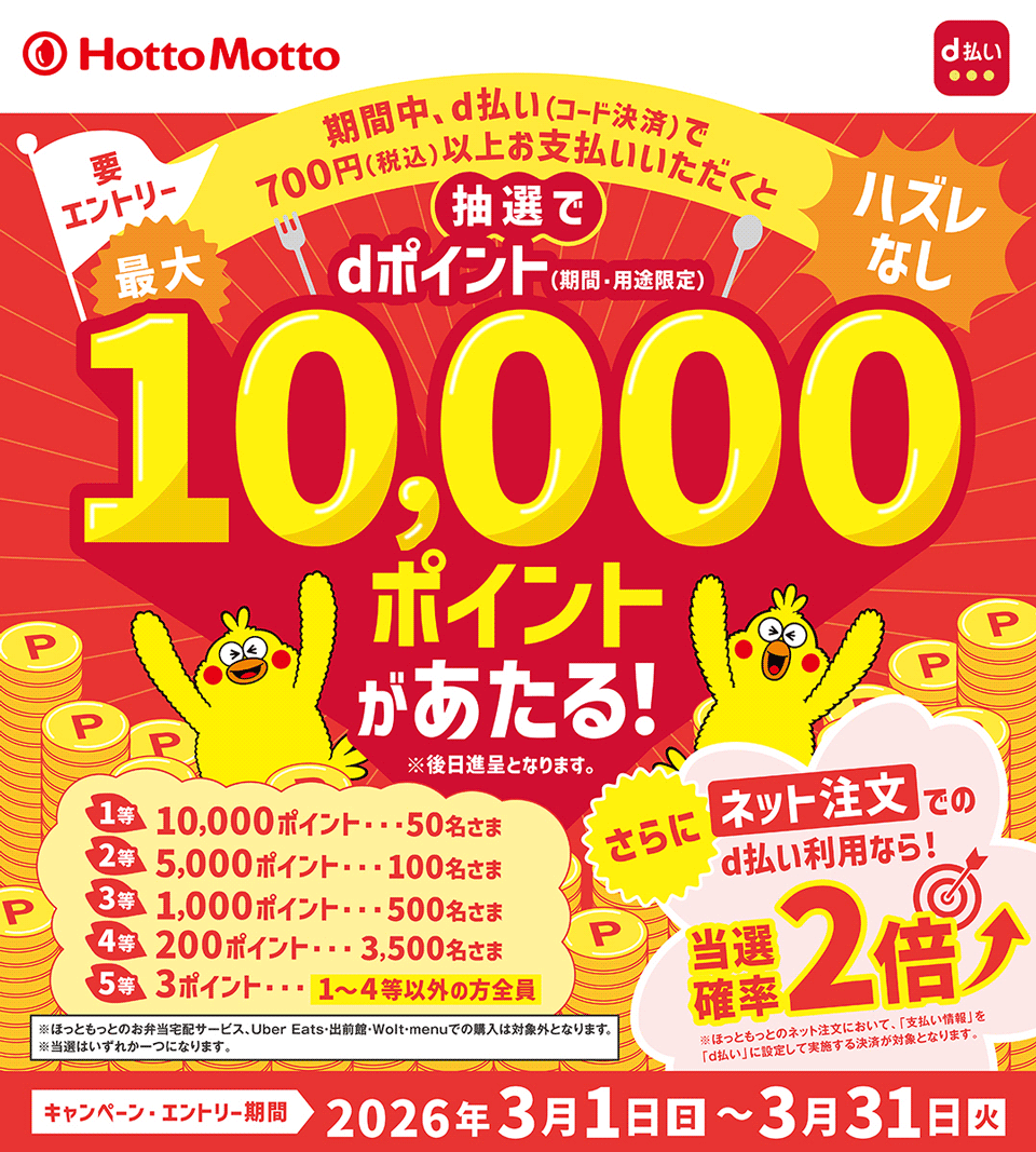 ほっともっと d払い 期間中、d払い（コード決済）で700円（税込）以上お支払いいただくと抽選でdポイント（期間・用途限定）最大10,000ポイントがあたる！ ※後日進呈となります。 要エントリー ハズレなし 1等 10,000ポイント・・・50名さま 2等 5,000ポイント・・・100名さま 3等 1,000ポイント・・・500名さま 4等 200ポイント・・・3,500名さま 5等 3ポイント・・・1～4等以外の方全員 ※ほっともっとのお弁当宅配サービス、Uber Eats・出前館・Wolt・menuでの購入は対象外となります。 ※当選はいずれか一つになります。 さらにネット注文でのd払い利用なら当選確率2倍 ※ほっともっとのネット注文において、「支払い情報」を「d払い」に設定して実施する決済が対象となります。 キャンペーン・エントリー期間 2026年3月1日（日）～3月31日（火）