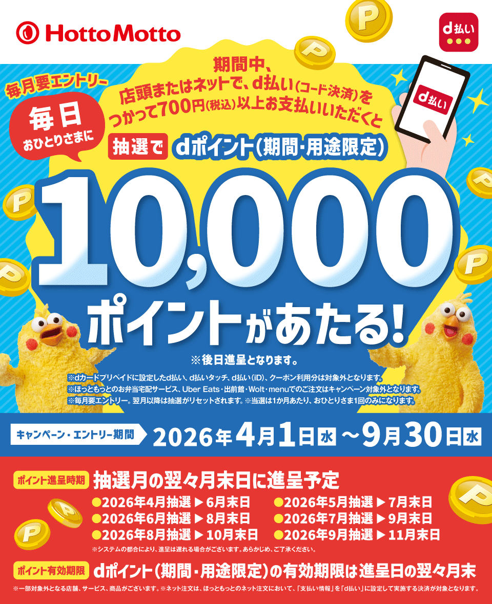 ほっともっと d払い 期間中、店頭またはネットで、d払い（コード決済）をつかって700円（税込）以上お支払いいただくと毎日おひとりさまに抽選でdポイント（期間・用途限定）10,000ポイントがあたる！ ※後日進呈となります。 毎月要エントリー ※dカード プリペイドに設定したd払い、d払いタッチ、d払い（iD）、クーポン利用分は対象外となります。 ※ほっともっとのお弁当宅配サービス、Uber Eats・出前館・Wolt・menuでのご注文はキャンペーン対象外となります。 ※毎月要エントリー。翌月以降は抽選がリセットされます。 ※当選は1か月あたり、おひとりさま1回のみになります。 キャンペーン・エントリー期間 2026年4月1日（水）～9月30日（水） ポイント進呈時期 抽選月の翌々月末日に進呈予定 ・2026年4月抽選＞6月末日 ・2026年5月抽選＞7月末日 ・2026年6月抽選＞8月末日 ・2026年7月抽選＞9月末日 ・2026年8月抽選＞10月末日 ・2026年9月抽選＞11月末日 ※システムの都合により、進呈は遅れる場合がございます。あらかじめ、ご了承ください。 ポイント有効期限 dポイント（期間・用途限定）の有効期限は進呈日の翌々月末 ※一部対象外となる店舗、サービス、商品がございます。 ※ネット注文は、ほっともっとのネット注文において、「支払い情報」を「d払い」に設定して実施する決済が対象となります。