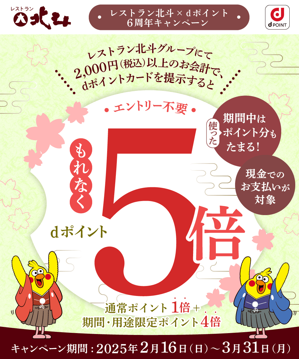 レストラン北斗 dPOINT レストラン北斗×dポイント 6周年キャンペーン レストラン北斗グループにて2,000円（税込）以上のお会計で、dポイントカードを提示するともれなくdポイント5倍 通常ポイント1倍＋期間・用途限定ポイント4倍 エントリー不要 期間中は使ったポイント分もたまる！ 現金でのお支払いが対象 キャンペーン期間：2025年2月16日（日）～3月31日（月）