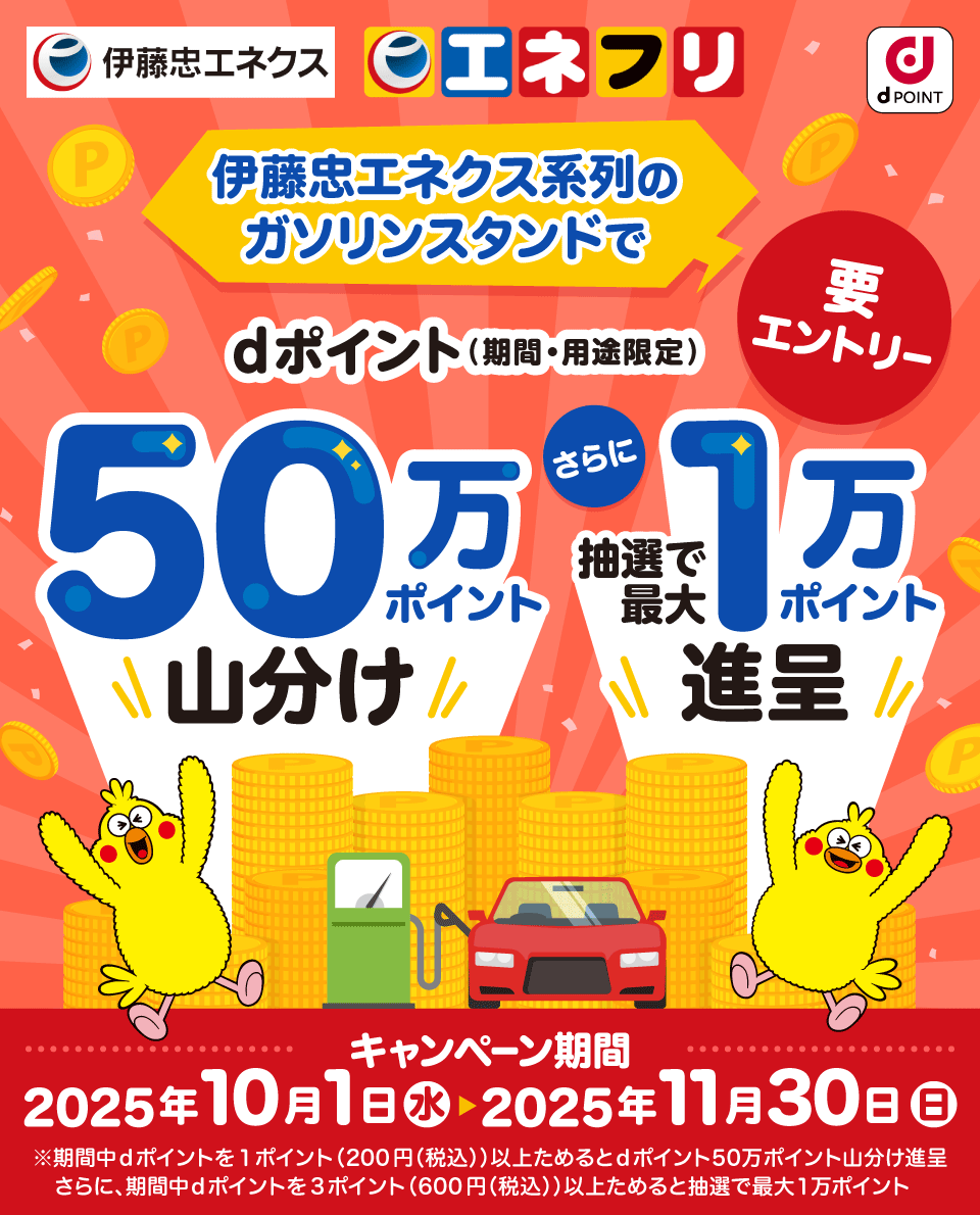 伊藤忠エネクス エネフリ dPOINT 伊藤忠エネクス系列のガソリンスタンドでdポイント(期間・用途限定)50万ポイント山分け さらに抽選で最大1万ポイント進呈 キャンペーン期間 2025年10月1日 水 > 2025年11月30日 日 ※期間中dポイントを1ポイント(200円(税込))以上ためるとdポイント50万ポイント山分け進呈 さらに、期間中dポイントを3ポイント(600円(税込))以上ためると抽選で最大1万ポイント 要エントリー