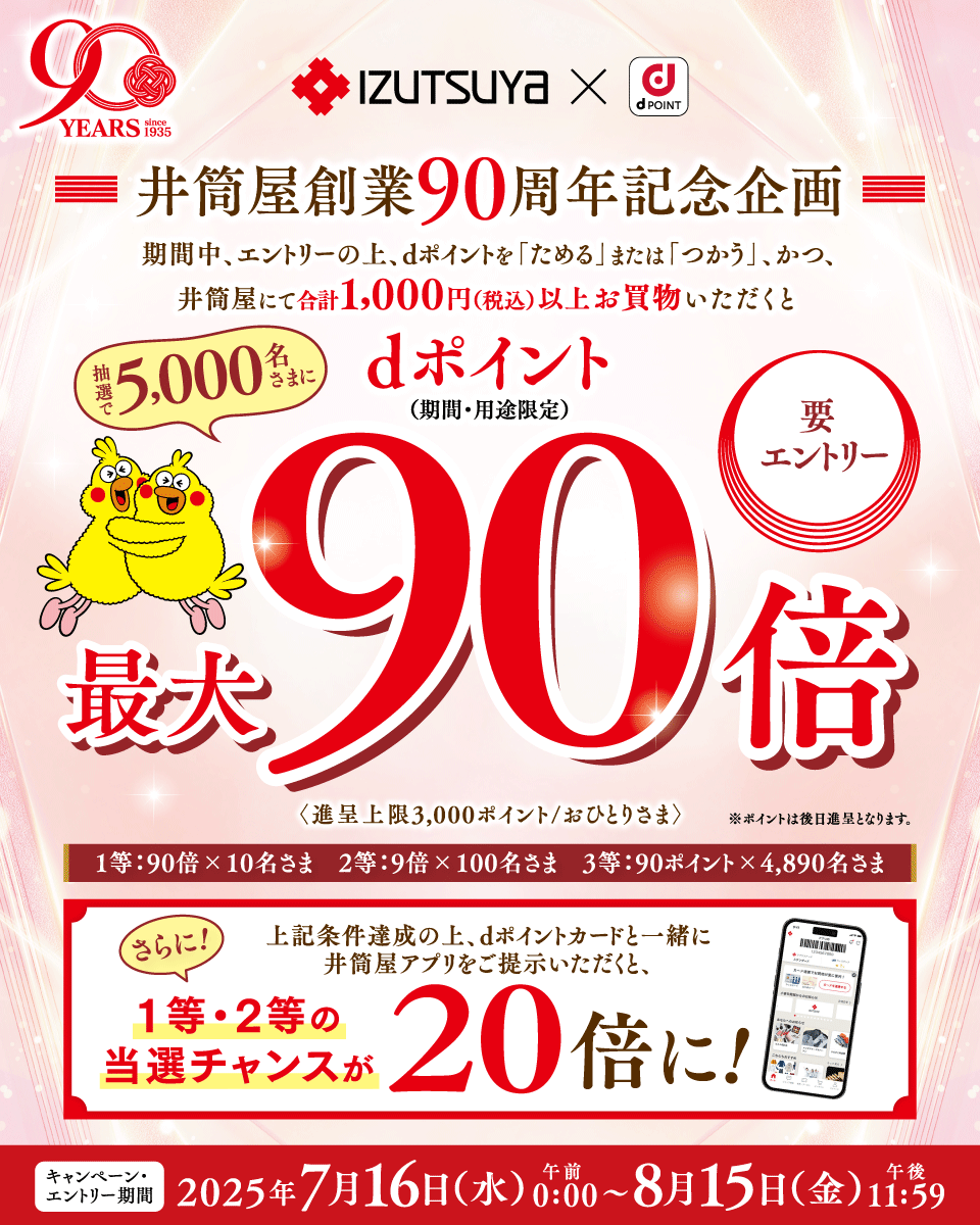90YEARS since 1935 IZUTSUYA dPOINT 井筒屋創業90周年記念企画 期間中、エントリーの上、dポイントを「ためる」または「つかう」、かつ、井筒屋にて合計1,000円（税込）以上お買物いただくと 抽選で5,000名さまに dポイント（期間・用途限定）最大90倍〈進呈上限3,000ポイント／おひとりさま〉※ポイントは後日進呈となります。1等：90倍×10名さま 2等：9倍×100名さま 3等：90ポイント×4,980名さま 要エントリー 上記条件達成の上、dポイントカードと一緒に井筒屋アプリをご提供いただくと、さらに！1等・2等の当選チャンスが20倍に！ キャンペーン・エントリー期間2025年7月16日（水）午前0：00～8月15日（金）午後11：59