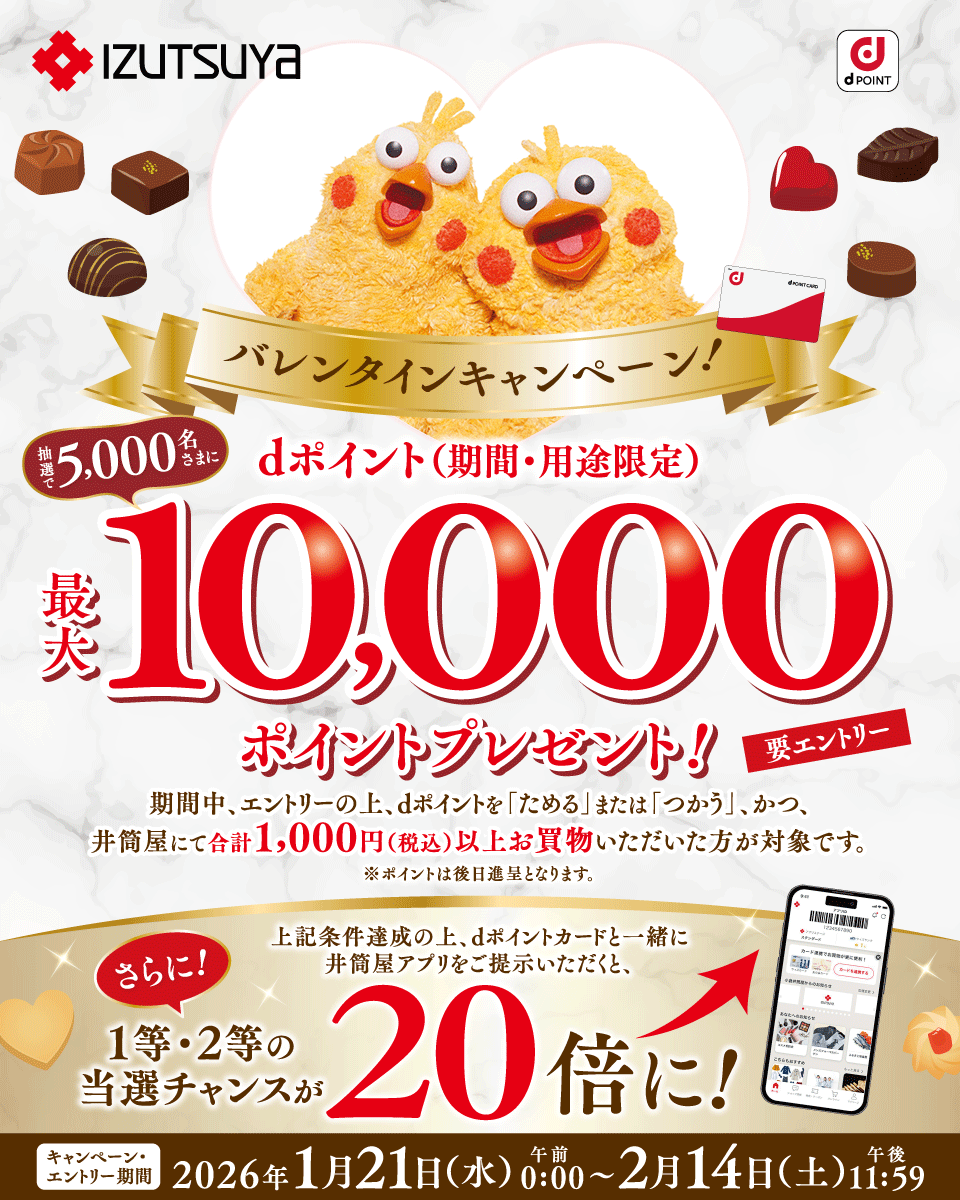 IZUTSUYA dPOINT バレンタインキャンペーン！ 抽選で5,000名さまにdポイント（期間・用途限定）最大10,000ポイントプレゼント！ 期間中、エントリーの上、dポイントを「ためる」または「つかう」、かつ、井筒屋にて合計1,000円（税込）以上お買物いただいた方が対象です。 ※ポイントは後日進呈となります。 要エントリー 上記条件達成の上、dポイントカードと一緒に井筒屋アプリをご提示いただくと、さらに！ 1等・2等の当選チャンスが20倍に！ キャンペーン・エントリー期間 2026年1月21日（水）午前0：00～2月14日（土）午後11：59